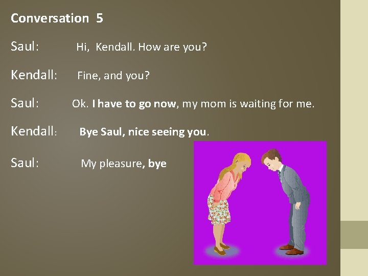 Conversation 5 Saul: Hi, Kendall. How are you? Kendall: Fine, and you? Saul: Ok.