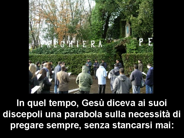 In quel tempo, Gesù diceva ai suoi discepoli una parabola sulla necessità di pregare