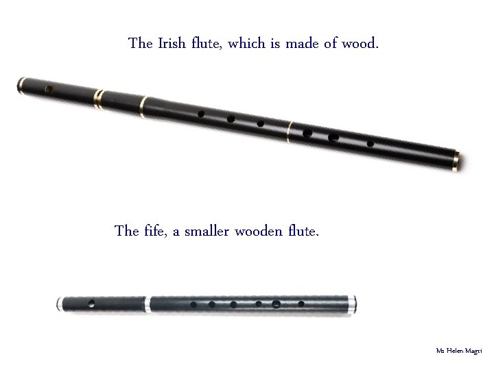 The Irish flute, which is made of wood. The fife, a smaller wooden flute.