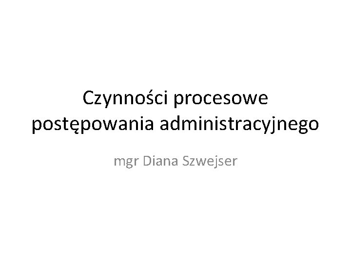 Czynności procesowe postępowania administracyjnego mgr Diana Szwejser 
