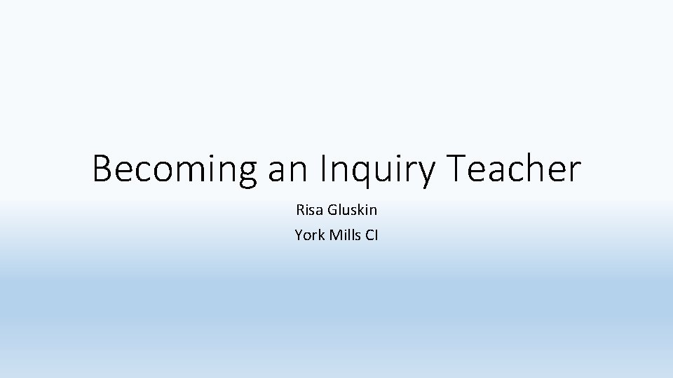 Becoming an Inquiry Teacher Risa Gluskin York Mills CI 