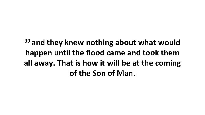 39 and they knew nothing about what would happen until the flood came and