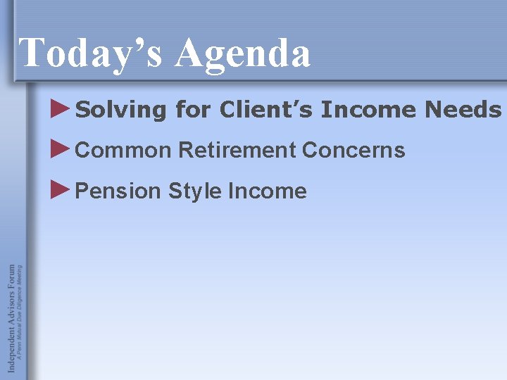 Today’s Agenda ►Solving for Client’s Income Needs ►Common Retirement Concerns ►Pension Style Income 