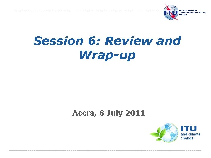 Session 6: Review and Wrap-up Accra, 8 July 2011 International Telecommunication Union The views