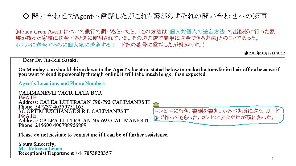 ◇ 問い合わせでAgentへ電話したがこれも繋がらずそれの問い合わせへの返事 (Money Gram Agent について銀行で調べもらったら、「この方法は「個人対個人の送金方法」で出稼ぎに行った家 族が残った家族に送金するときに使用されている。その辺の店で簡単に送金できる方法」とのことであった。 ホテルに送金するのに個人宛に送金する? 下記の番号に電話したが繋がらず。) ➒ 2013年 10月19日 20: 12 Dear ◇ 問い合わせでAgentへ電話したがこれも繋がらずそれの問い合わせへの返事 (Money Gram Agent について銀行で調べもらったら、「この方法は「個人対個人の送金方法」で出稼ぎに行った家 族が残った家族に送金するときに使用されている。その辺の店で簡単に送金できる方法」とのことであった。 ホテルに送金するのに個人宛に送金する? 下記の番号に電話したが繋がらず。) ➒ 2013年 10月19日 20: 12 Dear