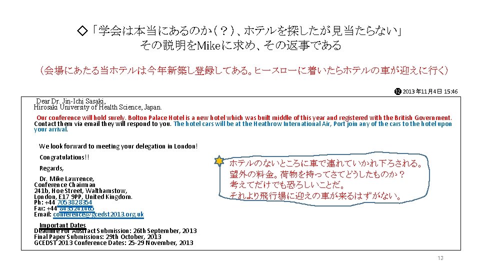 ◇ 「学会は本当にあるのか(?)、ホテルを探したが見当たらない」 その説明をMikeに求め、その返事である (会場にあたる当ホテルは今年新築し登録してある。ヒースローに着いたらホテルの車が迎えに行く) ⓬ 2013年 11月4日 15: 46 Dear Dr. Jin-Ichi Sasaki, Hirosaki ◇ 「学会は本当にあるのか(?)、ホテルを探したが見当たらない」 その説明をMikeに求め、その返事である (会場にあたる当ホテルは今年新築し登録してある。ヒースローに着いたらホテルの車が迎えに行く) ⓬ 2013年 11月4日 15: 46 Dear Dr. Jin-Ichi Sasaki, Hirosaki