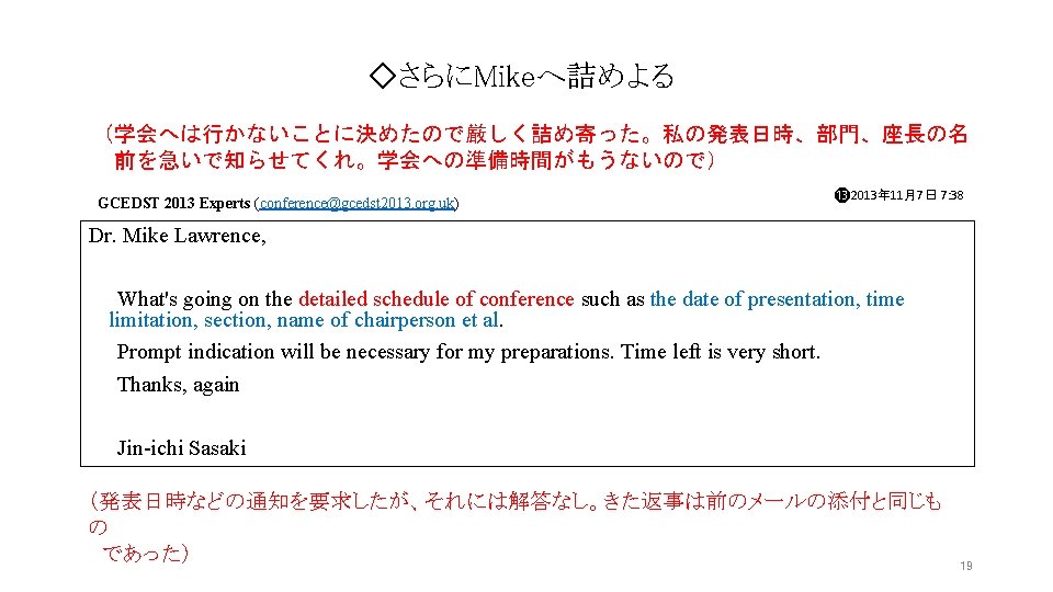 ◇さらにMikeへ詰めよる (学会へは行かないことに決めたので厳しく詰め寄った。私の発表日時、部門、座長の名 前を急いで知らせてくれ。学会への準備時間がもうないので) GCEDST 2013 Experts (conference@gcedst 2013. org. uk) ⓭ 2013年 11月7日 7: ◇さらにMikeへ詰めよる (学会へは行かないことに決めたので厳しく詰め寄った。私の発表日時、部門、座長の名 前を急いで知らせてくれ。学会への準備時間がもうないので) GCEDST 2013 Experts (conference@gcedst 2013. org. uk) ⓭ 2013年 11月7日 7: