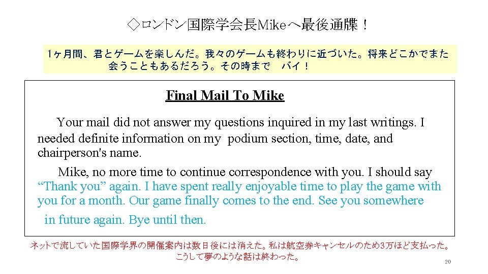 ◇ロンドン国際学会長Mikeへ最後通牒! 1ヶ月間、君とゲームを楽しんだ。我々のゲームも終わりに近づいた。将来どこかでまた 会うこともあるだろう。その時まで バイ! Final Mail To Mike Your mail did not answer my questions ◇ロンドン国際学会長Mikeへ最後通牒! 1ヶ月間、君とゲームを楽しんだ。我々のゲームも終わりに近づいた。将来どこかでまた 会うこともあるだろう。その時まで バイ! Final Mail To Mike Your mail did not answer my questions