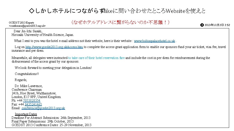 ◇しかしホテルにつながらず Mikeに問い合わせたところWebsiteを使えと GCEDST 2013 Experts <conference@gcedst 2013. org. uk> (なぜホテルアドレスに繋がらないのか不思議!) ❸ 2013年 10月2日 ◇しかしホテルにつながらず Mikeに問い合わせたところWebsiteを使えと GCEDST 2013 Experts <conference@gcedst 2013. org. uk> (なぜホテルアドレスに繋がらないのか不思議!) ❸ 2013年 10月2日