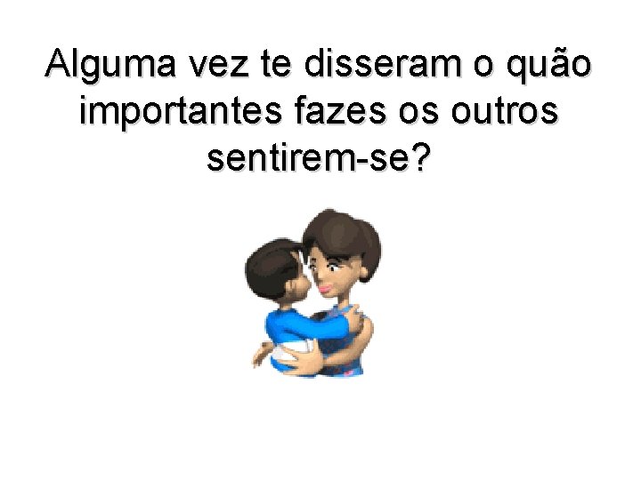 Alguma vez te disseram o quão importantes fazes os outros sentirem-se? 