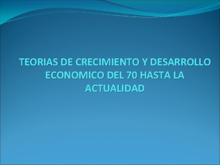 TEORIAS DE CRECIMIENTO Y DESARROLLO ECONOMICO DEL 70 HASTA LA ACTUALIDAD 