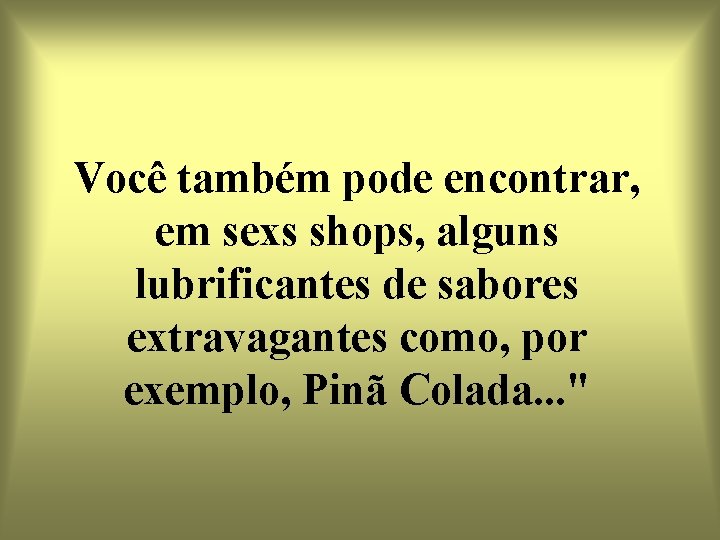 Você também pode encontrar, em sexs shops, alguns lubrificantes de sabores extravagantes como, por