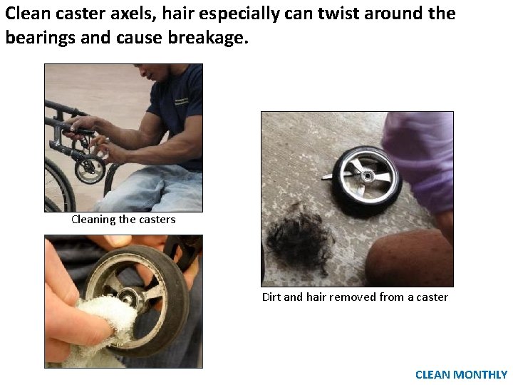 Clean caster axels, hair especially can twist around the bearings and cause breakage. Cleaning Clean caster axels, hair especially can twist around the bearings and cause breakage. Cleaning