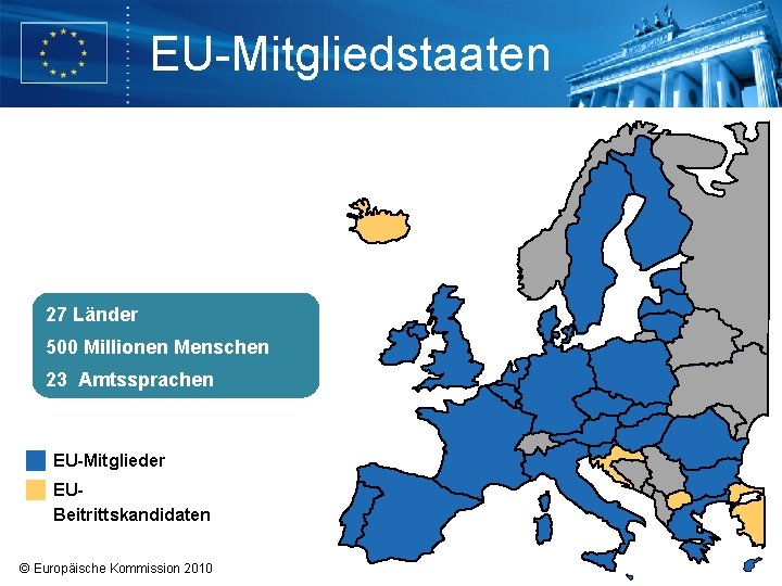 EU-Mitgliedstaaten 27 Länder 500 Millionen Menschen 23 Amtssprachen EU-Mitglieder EUBeitrittskandidaten © Europäische Kommission 2010 EU-Mitgliedstaaten 27 Länder 500 Millionen Menschen 23 Amtssprachen EU-Mitglieder EUBeitrittskandidaten © Europäische Kommission 2010
