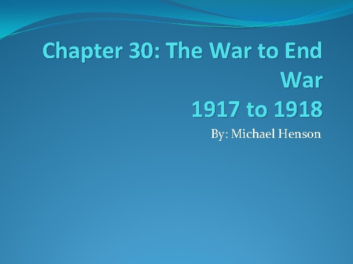 Chapter 30: The War to End War 1917 to 1918 By: Michael Henson 