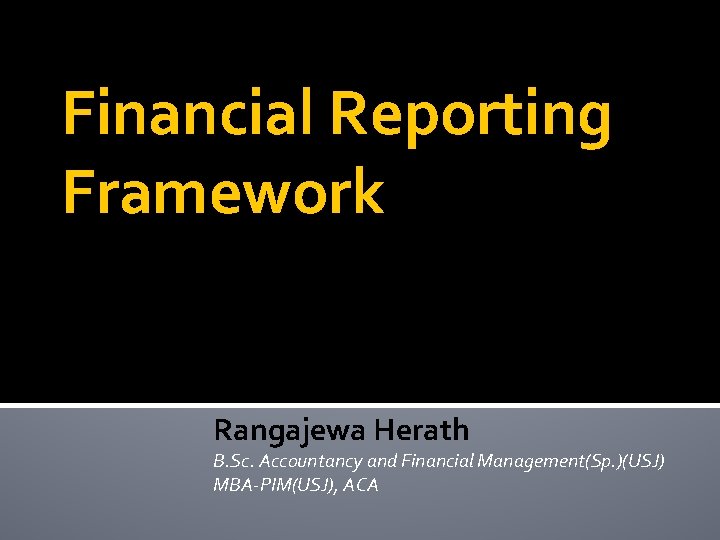Financial Reporting Framework Rangajewa Herath B. Sc. Accountancy and Financial Management(Sp. )(USJ) MBA-PIM(USJ), ACA