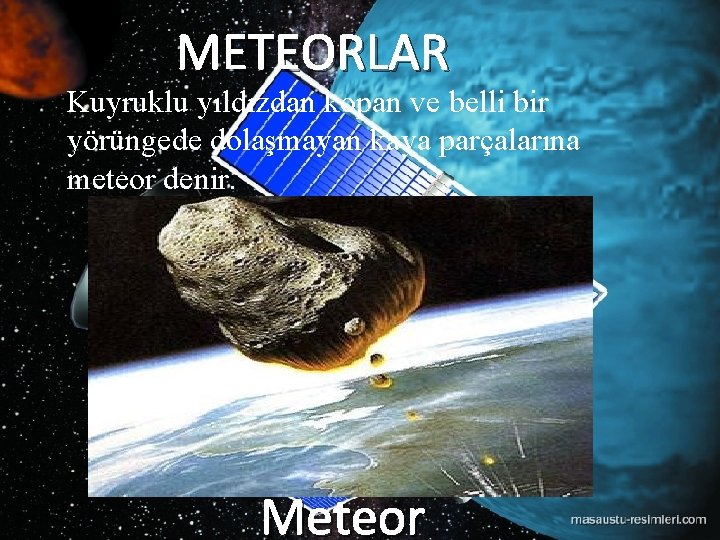 METEORLAR Kuyruklu yıldızdan kopan ve belli bir yörüngede dolaşmayan kaya parçalarına meteor denir. Meteor METEORLAR Kuyruklu yıldızdan kopan ve belli bir yörüngede dolaşmayan kaya parçalarına meteor denir. Meteor