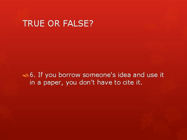TRUE OR FALSE? 6. If you borrow someone's idea and use it in a