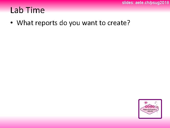 Lab Time slides: aete. ch/psug 2018 • What reports do you want to create?