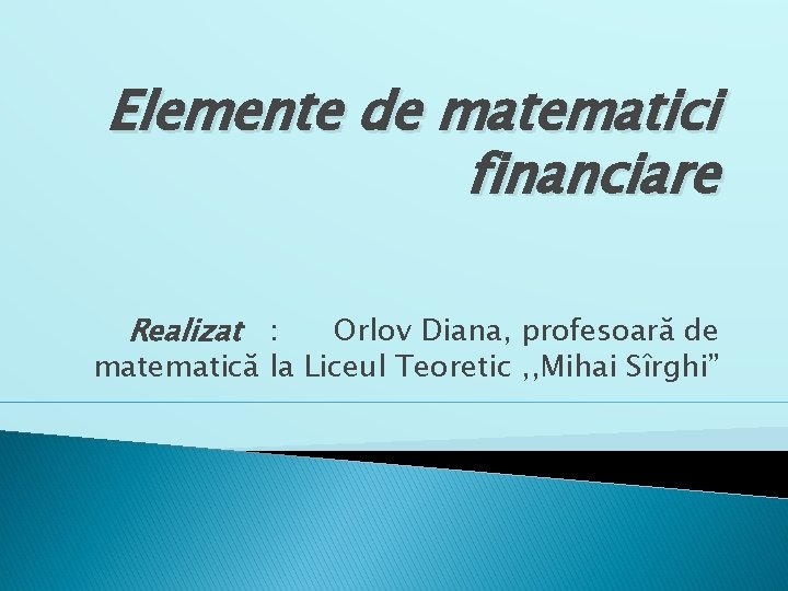 Elemente de matematici financiare Realizat : Orlov Diana, profesoară de matematică la Liceul Teoretic