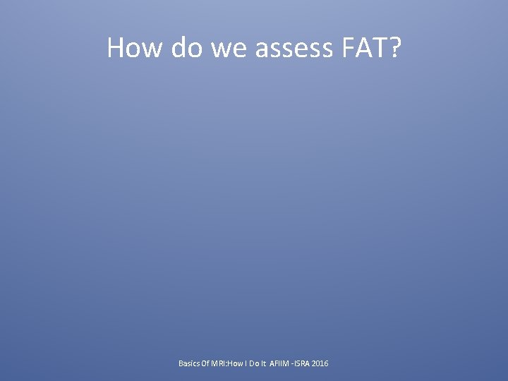 How do we assess FAT? Basics Of MRI: How I Do It AFIIM -ISRA