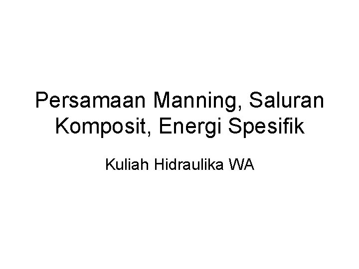 Persamaan Manning, Saluran Komposit, Energi Spesifik Kuliah Hidraulika WA Persamaan Manning, Saluran Komposit, Energi Spesifik Kuliah Hidraulika WA