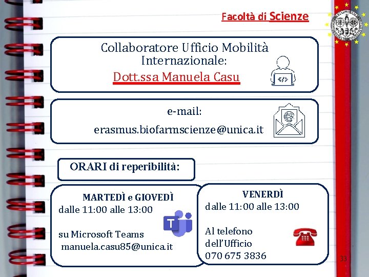 Facoltà di Scienze Collaboratore Ufficio Mobilità Internazionale: Dott. ssa Manuela Casu e-mail: erasmus. biofarmscienze@unica. Facoltà di Scienze Collaboratore Ufficio Mobilità Internazionale: Dott. ssa Manuela Casu e-mail: erasmus. biofarmscienze@unica.