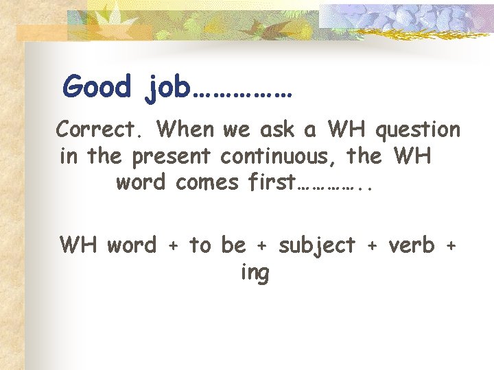 Good job…………… Correct. When we ask a WH question in the present continuous, the