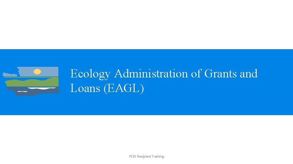 Ecology Administration of Grants and Loans (EAGL) FY 20 Recipient Training 