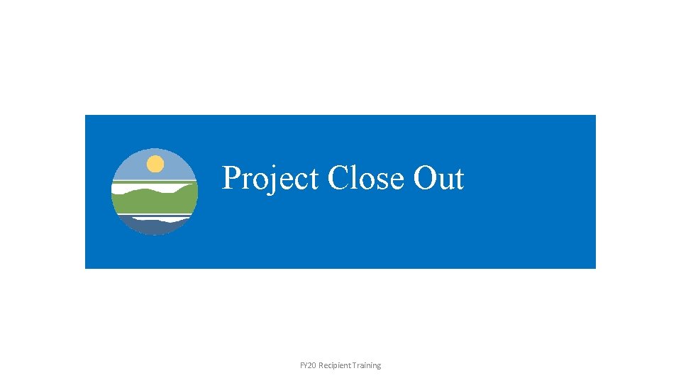 Project Close Out FY 20 Recipient Training 