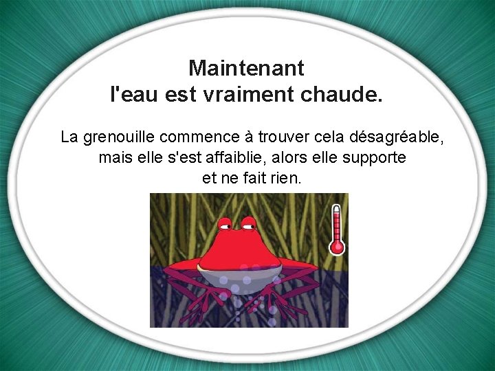 Maintenant l'eau est vraiment chaude. La grenouille commence à trouver cela désagréable, mais elle