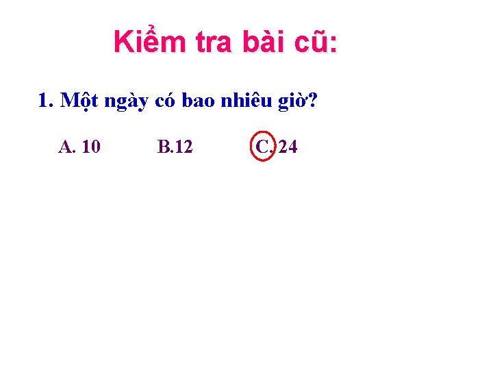 Kiểm tra bài cũ: 1. Một ngày có bao nhiêu giờ? A. 10 B.