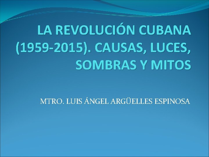 LA REVOLUCIÓN CUBANA (1959 -2015). CAUSAS, LUCES, SOMBRAS Y MITOS MTRO. LUIS ÁNGEL ARGÜELLES