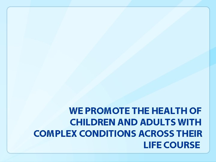 WE PROMOTE THE HEALTH OF CHILDREN AND ADULTS WITH COMPLEX CONDITIONS ACROSS THEIR LIFE