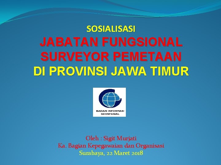 SOSIALISASI JABATAN FUNGSIONAL SURVEYOR PEMETAAN DI PROVINSI JAWA TIMUR Oleh : Sigit Murjati Ka.