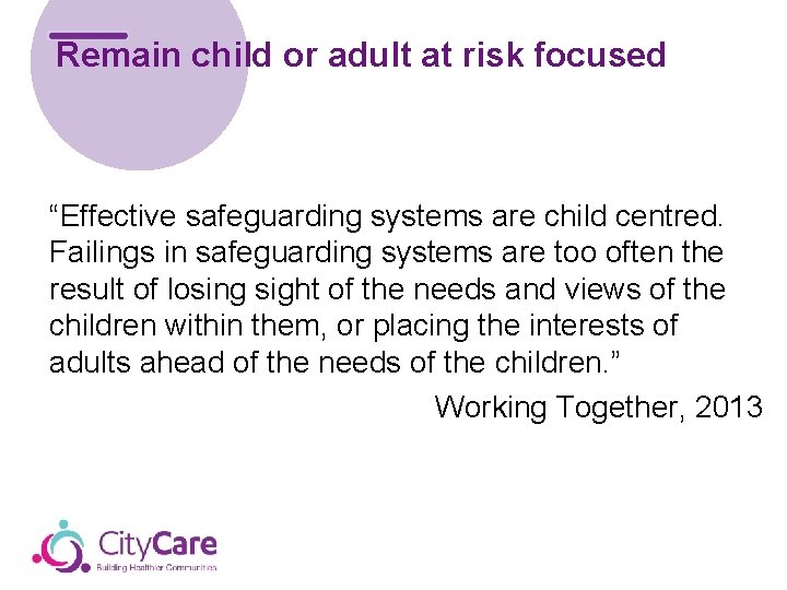 Remain child or adult at risk focused “Effective safeguarding systems are child centred. Failings