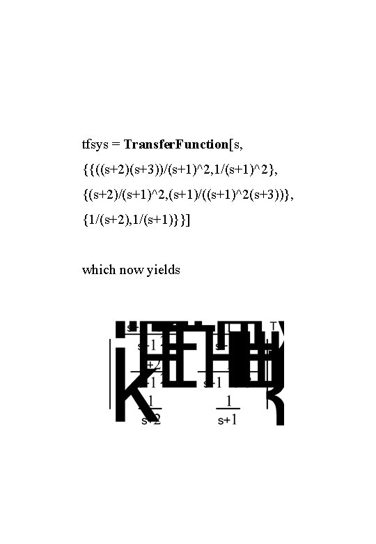 tfsys = Transfer. Function[s, {{((s+2)(s+3))/(s+1)^2, 1/(s+1)^2}, {(s+2)/(s+1)^2, (s+1)/((s+1)^2(s+3))}, {1/(s+2), 1/(s+1)}}] which now yields 