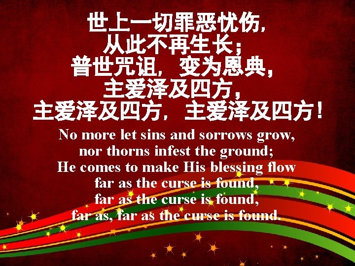 世上一切罪恶忧伤, 从此不再生长； 普世咒诅, 变为恩典， 主爱泽及四方, 主爱泽及四方! No more let sins and sorrows grow, nor