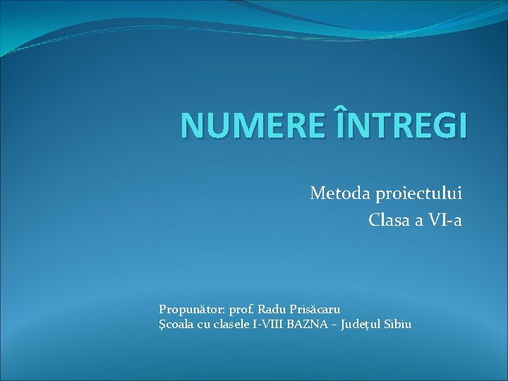 NUMERE ÎNTREGI Metoda proiectului Clasa a VI-a Propunător: prof. Radu Prisăcaru Şcoala cu clasele