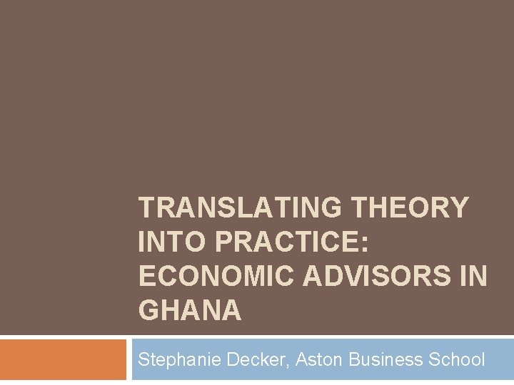 TRANSLATING THEORY INTO PRACTICE: ECONOMIC ADVISORS IN GHANA Stephanie Decker, Aston Business School 