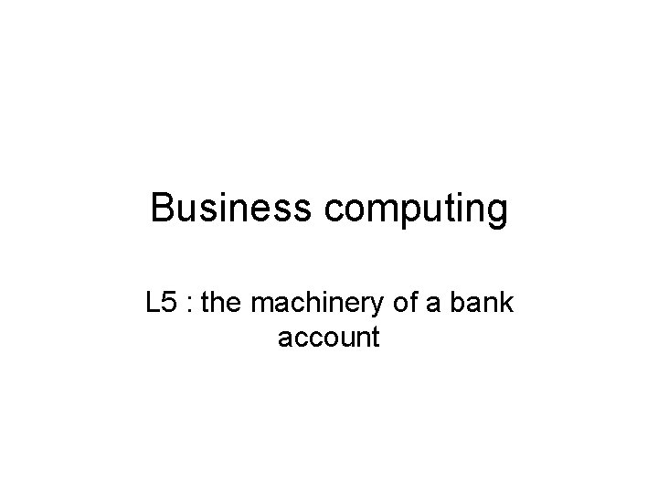 Business computing L 5 : the machinery of a bank account 