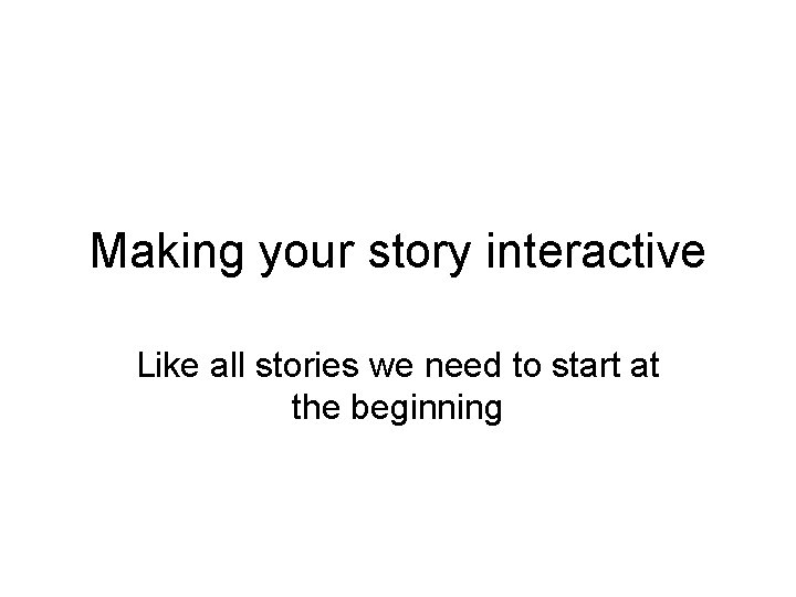 Making your story interactive Like all stories we need to start at the beginning