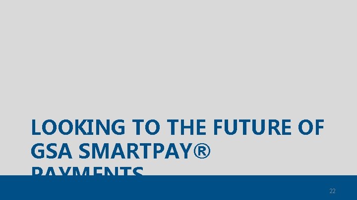 LOOKING TO THE FUTURE OF GSA SMARTPAY® PAYMENTS 22 