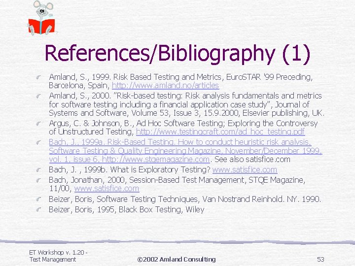 References/Bibliography (1) Amland, S. , 1999. Risk Based Testing and Metrics, Euro. STAR '99 References/Bibliography (1) Amland, S. , 1999. Risk Based Testing and Metrics, Euro. STAR '99