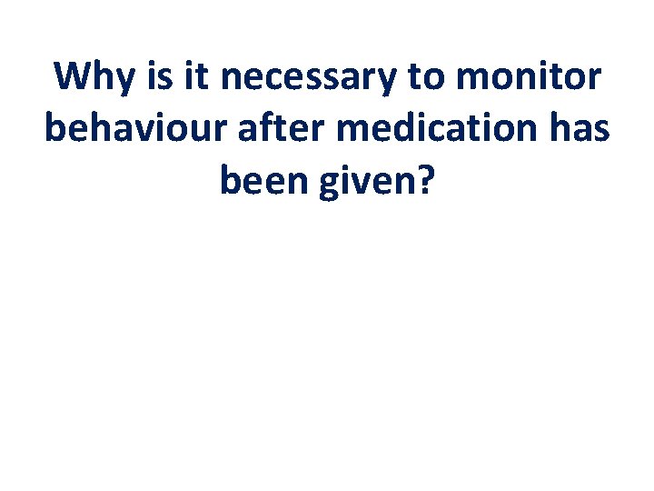 Why is it necessary to monitor behaviour after medication has been given? 