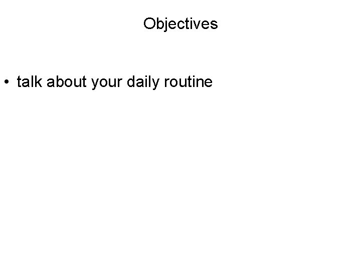 Objectives • talk about your daily routine 