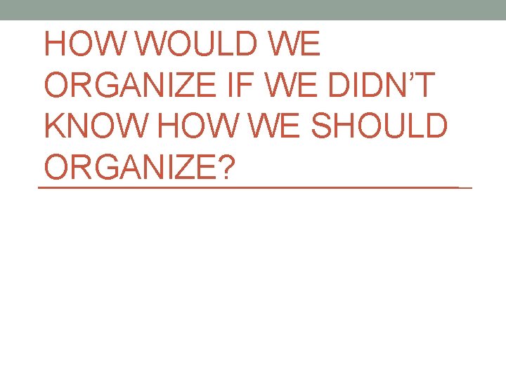 HOW WOULD WE ORGANIZE IF WE DIDN’T KNOW HOW WE SHOULD ORGANIZE? 