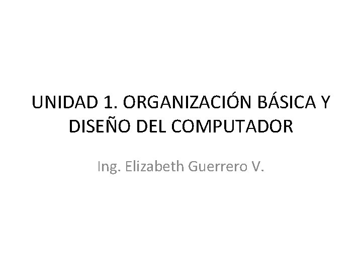 UNIDAD 1. ORGANIZACIÓN BÁSICA Y DISEÑO DEL COMPUTADOR Ing. Elizabeth Guerrero V. 