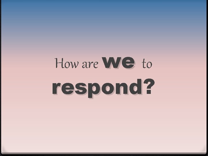 How are we to respond? respond 