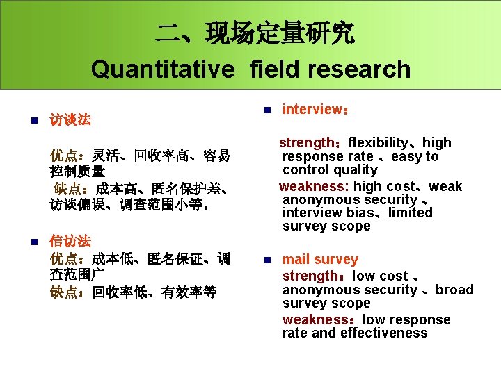二、现场定量研究 Quantitative field research n 访谈法 优点：灵活、回收率高、容易 控制质量 缺点：成本高、匿名保护差、 访谈偏误、调查范围小等。 信访法 优点：成本低、匿名保证、调 查范围广 缺点：回收率低、有效率等